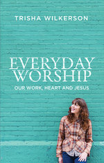 Everyday Worship Our Work Heart and Jesus by Trisha Wilkerson